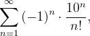 \dpi{120} \sum_{n=1}^{\infty }\left ( -1 \right )^{n}\cdot \frac{10^{n}}{n!},